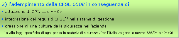 Casella di testo: 2) ladempimento della CFSL 6508 in conseguenza di: attuazione di OPI, LL e MG integrazione dei requisiti CFSL*) nel sistema di gestione creazione di una cultura della sicurezza nellazienda  *) o alle leggi specifiche di ogni paese in materia di sicurezza, Per lItalia valgono le norme 626/94 e 494/96