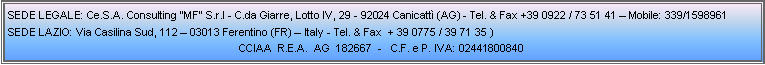 Casella di testo: SEDE LEGALE: Ce.S.A. Consulting MF S.r.l - C.da Giarre, Lotto IV, 29 - 92024 Canicatt (AG) - Tel. & Fax +39 0922 / 73 51 41  Mobile: 339/1598961Sede Lazio: Via Casilina Sud, 112  03013 Ferentino (FR)  Italy - Tel. & Fax  + 39 0775 / 39 71 35 ) CCIAA  R.E.A.  AG  182667  -   C.F. e P. IVA: 02441800840