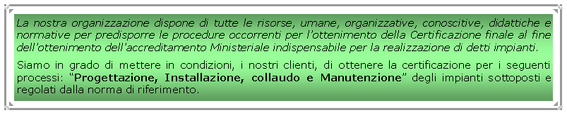 Casella di testo: La nostra organizzazione dispone di tutte le risorse, umane, organizzative, conoscitive, didattiche e normative per predisporre le procedure occorrenti per lottenimento della Certificazione finale al fine dellottenimento dellaccreditamento Ministeriale indispensabile per la realizzazione di detti impianti.Siamo in grado di mettere in condizioni, i nostri clienti, di ottenere la certificazione per i seguenti processi: Progettazione, Installazione, collaudo e Manutenzione degli impianti sottoposti e regolati dalla norma di riferimento. 